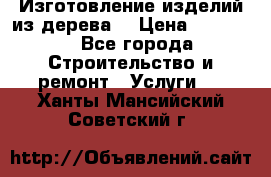 Изготовление изделий из дерева  › Цена ­ 10 000 - Все города Строительство и ремонт » Услуги   . Ханты-Мансийский,Советский г.